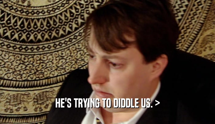 HE'S TRYING TO DIDDLE US. >  