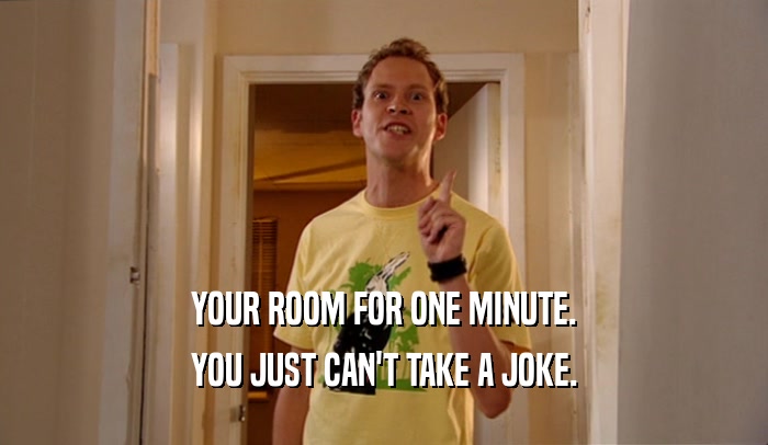 YOUR ROOM FOR ONE MINUTE. YOU JUST CAN'T TAKE A JOKE. 