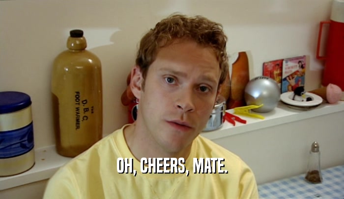 OH, CHEERS, MATE.  