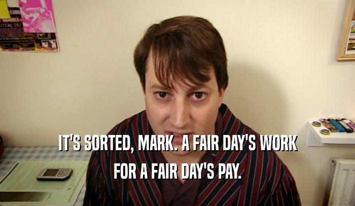 IT'S SORTED, MARK. A FAIR DAY'S WORK FOR A FAIR DAY'S PAY. 