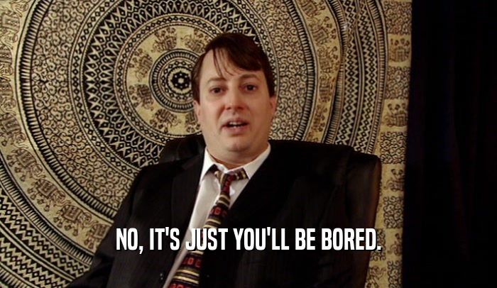 NO, IT'S JUST YOU'LL BE BORED.  