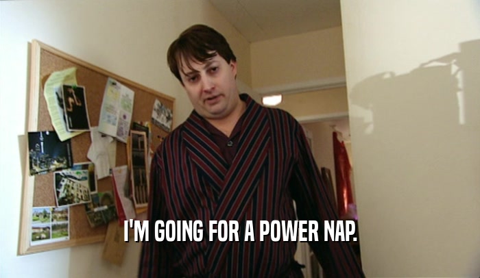 I'M GOING FOR A POWER NAP.  