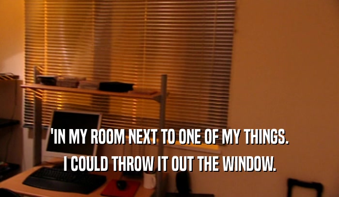 'IN MY ROOM NEXT TO ONE OF MY THINGS. I COULD THROW IT OUT THE WINDOW. 