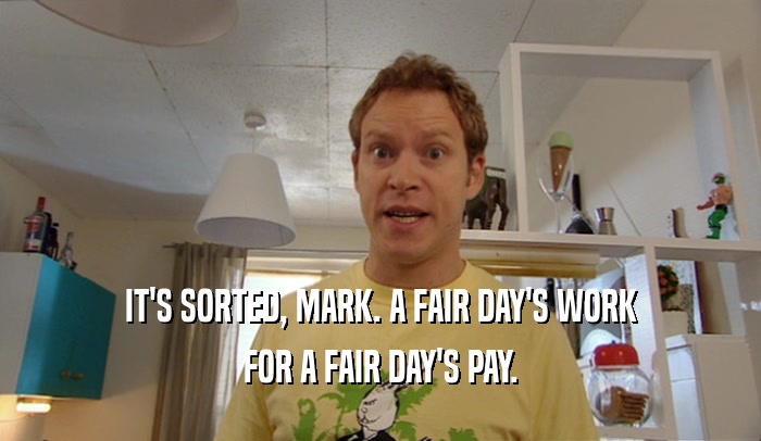 IT'S SORTED, MARK. A FAIR DAY'S WORK FOR A FAIR DAY'S PAY. 