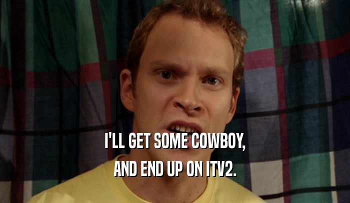 I'LL GET SOME COWBOY, AND END UP ON ITV2. 