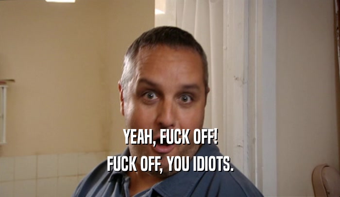 YEAH, FUCK OFF! FUCK OFF, YOU IDIOTS. 
