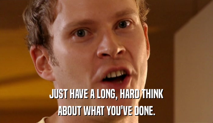 JUST HAVE A LONG, HARD THINK ABOUT WHAT YOU'VE DONE. 