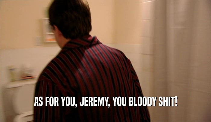 AS FOR YOU, JEREMY, YOU BLOODY SHIT!  