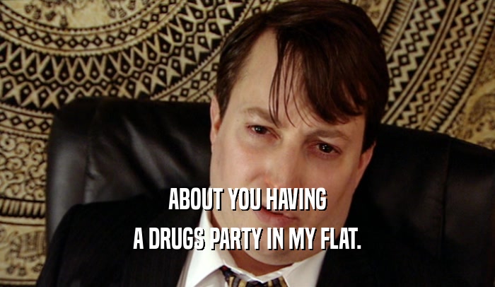 ABOUT YOU HAVING A DRUGS PARTY IN MY FLAT. 