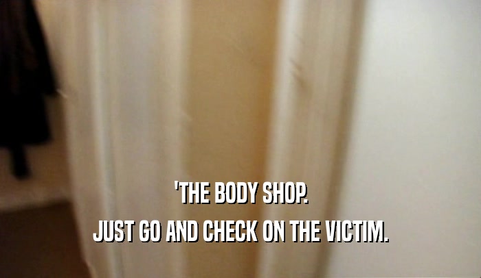 'THE BODY SHOP. JUST GO AND CHECK ON THE VICTIM. 