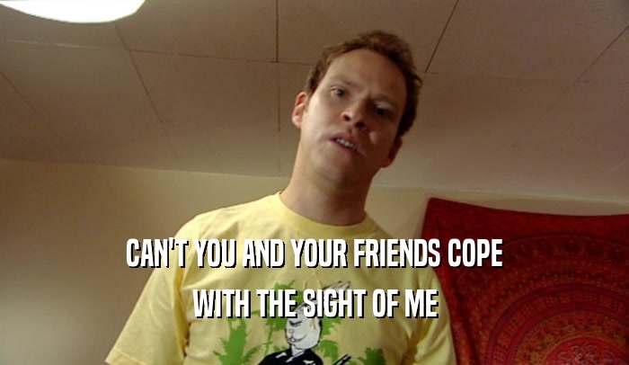CAN'T YOU AND YOUR FRIENDS COPE WITH THE SIGHT OF ME 