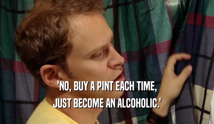 'NO, BUY A PINT EACH TIME, JUST BECOME AN ALCOHOLIC.' 