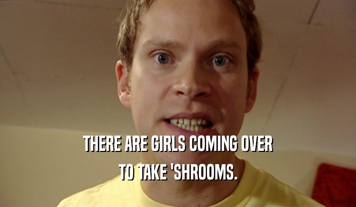 THERE ARE GIRLS COMING OVER TO TAKE 'SHROOMS. 