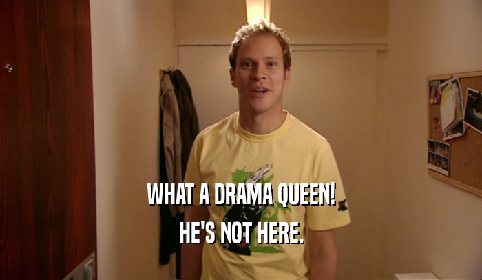 WHAT A DRAMA QUEEN!
 HE'S NOT HERE.
 