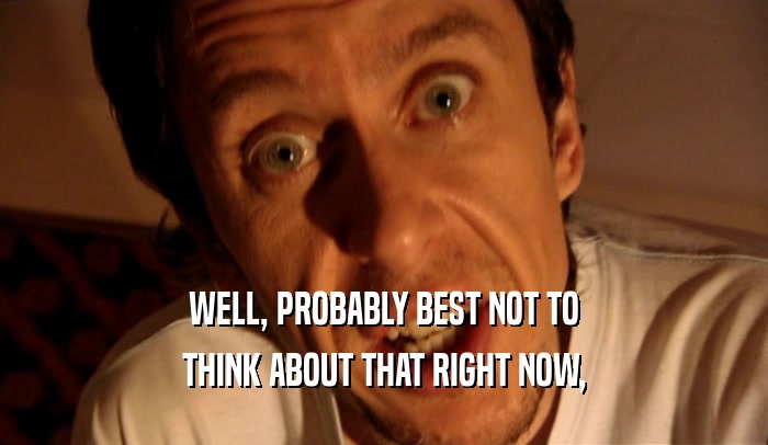 WELL, PROBABLY BEST NOT TO THINK ABOUT THAT RIGHT NOW, 