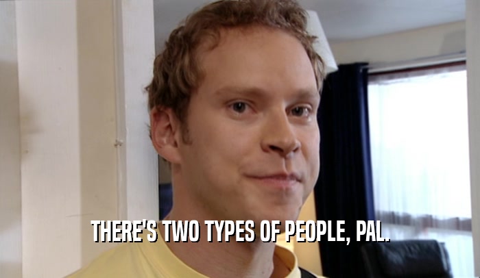 THERE'S TWO TYPES OF PEOPLE, PAL.  