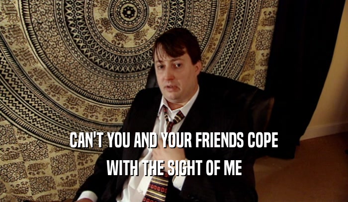 CAN'T YOU AND YOUR FRIENDS COPE WITH THE SIGHT OF ME 