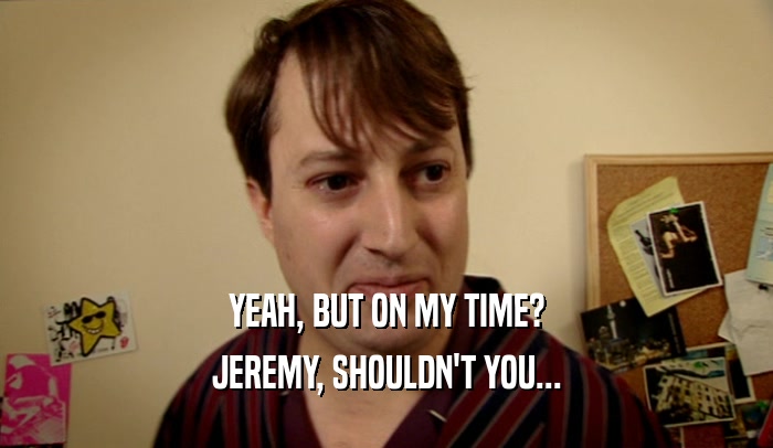 YEAH, BUT ON MY TIME? JEREMY, SHOULDN'T YOU... 