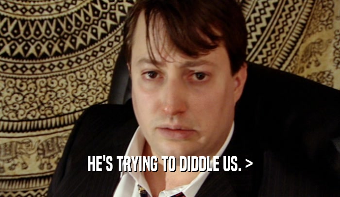 HE'S TRYING TO DIDDLE US. >  