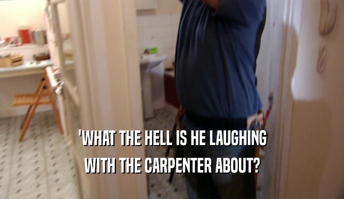 'WHAT THE HELL IS HE LAUGHING WITH THE CARPENTER ABOUT? 