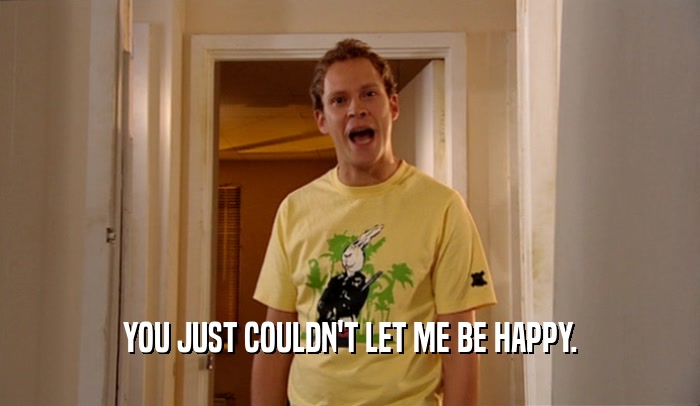 YOU JUST COULDN'T LET ME BE HAPPY.  