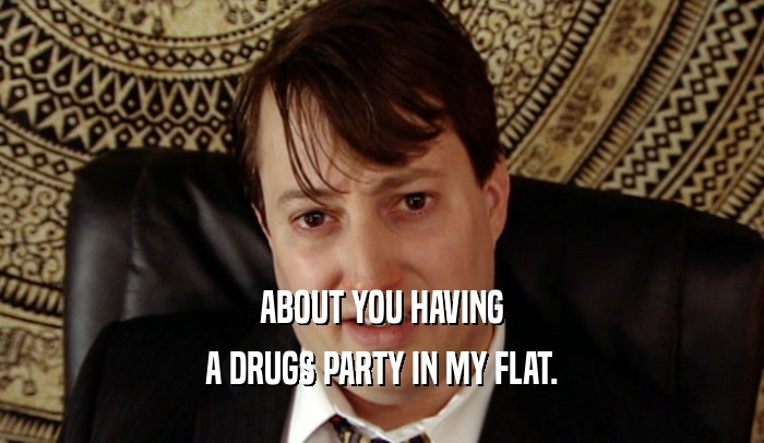 ABOUT YOU HAVING A DRUGS PARTY IN MY FLAT. 