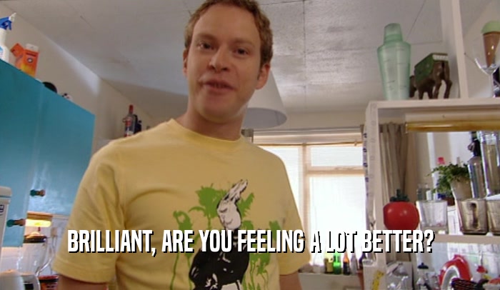 BRILLIANT, ARE YOU FEELING A LOT BETTER?  