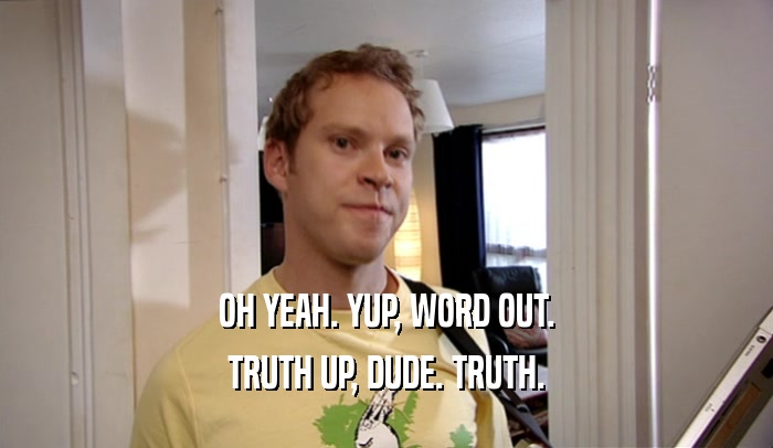 OH YEAH. YUP, WORD OUT. TRUTH UP, DUDE. TRUTH. 