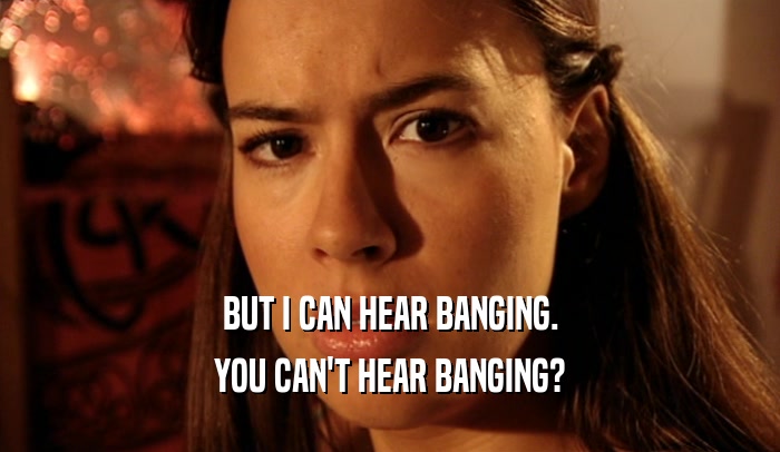 BUT I CAN HEAR BANGING. YOU CAN'T HEAR BANGING? 