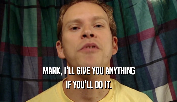 MARK, I'LL GIVE YOU ANYTHING
 IF YOU'LL DO IT.
 