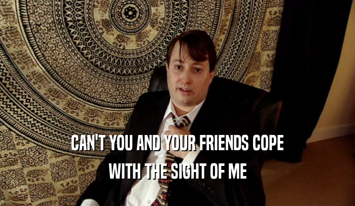 CAN'T YOU AND YOUR FRIENDS COPE WITH THE SIGHT OF ME 