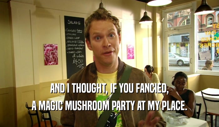 AND I THOUGHT, IF YOU FANCIED,
 A MAGIC MUSHROOM PARTY AT MY PLACE.
 