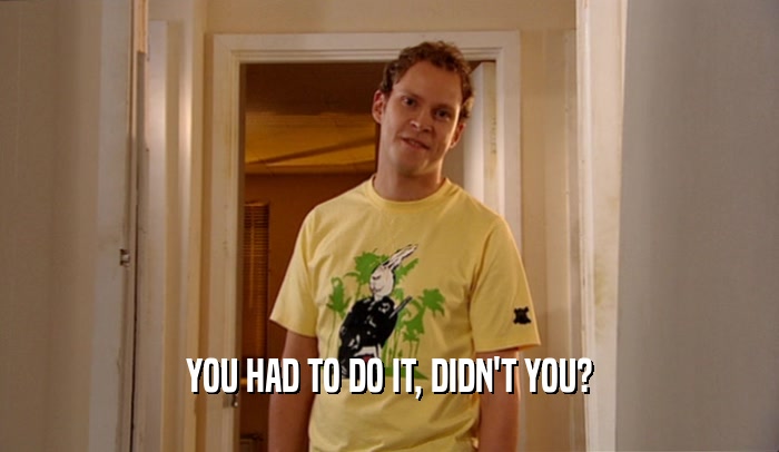YOU HAD TO DO IT, DIDN'T YOU?  
