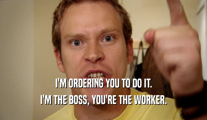 I'M ORDERING YOU TO DO IT. I'M THE BOSS, YOU'RE THE WORKER. 