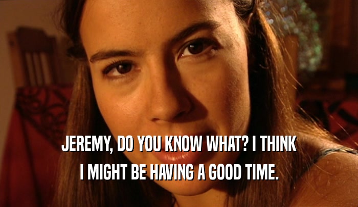 JEREMY, DO YOU KNOW WHAT? I THINK I MIGHT BE HAVING A GOOD TIME. 