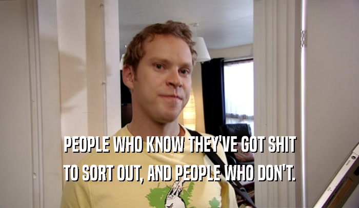 PEOPLE WHO KNOW THEY'VE GOT SHIT TO SORT OUT, AND PEOPLE WHO DON'T. 