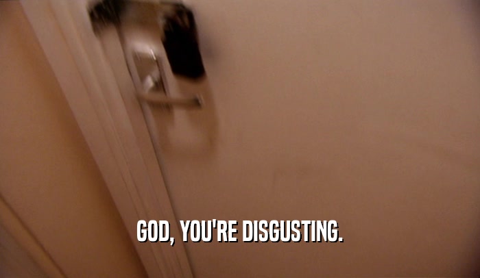 GOD, YOU'RE DISGUSTING.  