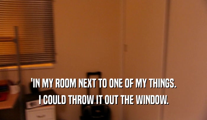 'IN MY ROOM NEXT TO ONE OF MY THINGS. I COULD THROW IT OUT THE WINDOW. 