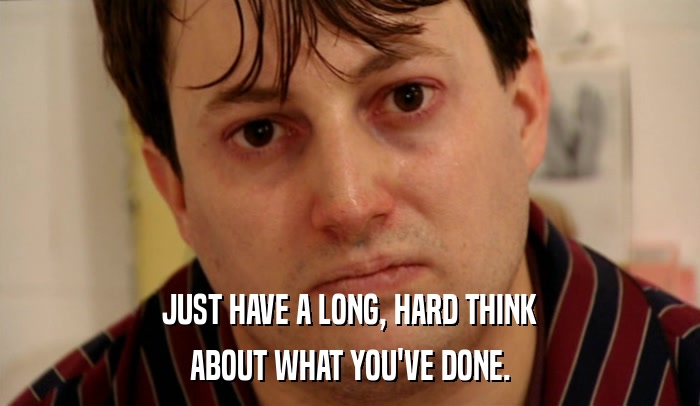 JUST HAVE A LONG, HARD THINK ABOUT WHAT YOU'VE DONE. 