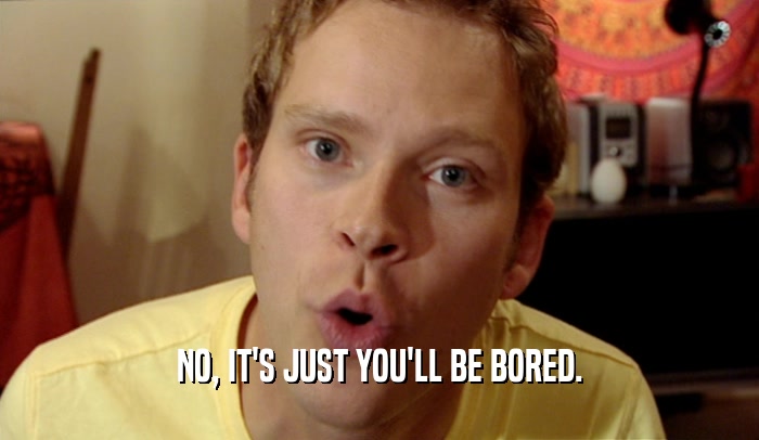 NO, IT'S JUST YOU'LL BE BORED.  
