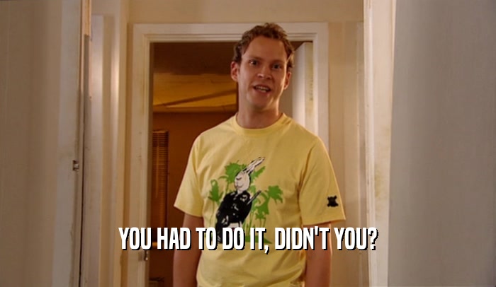 YOU HAD TO DO IT, DIDN'T YOU?  