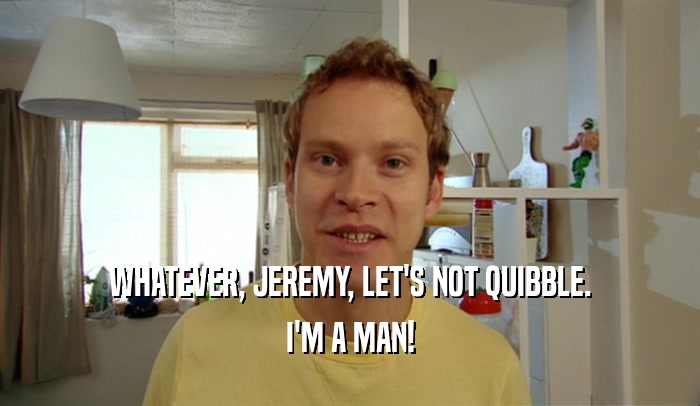 WHATEVER, JEREMY, LET'S NOT QUIBBLE. I'M A MAN! 