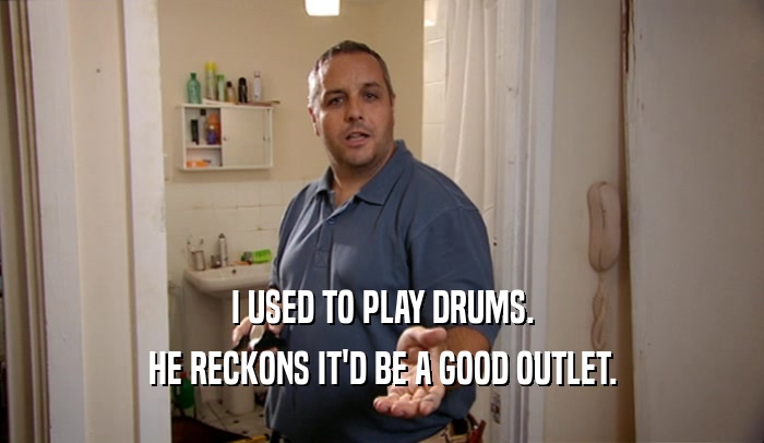 I USED TO PLAY DRUMS. HE RECKONS IT'D BE A GOOD OUTLET. 