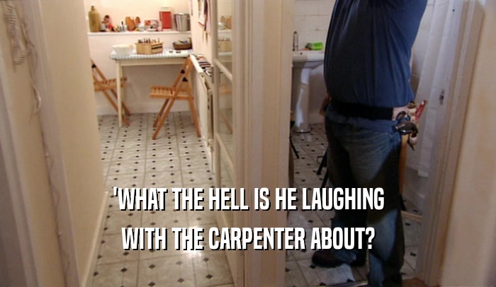 'WHAT THE HELL IS HE LAUGHING WITH THE CARPENTER ABOUT? 