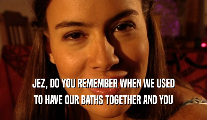 JEZ, DO YOU REMEMBER WHEN WE USED TO HAVE OUR BATHS TOGETHER AND YOU 
