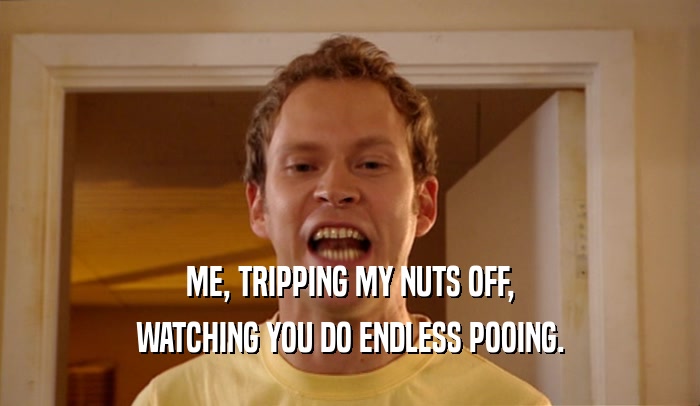 ME, TRIPPING MY NUTS OFF,
 WATCHING YOU DO ENDLESS POOING.
 