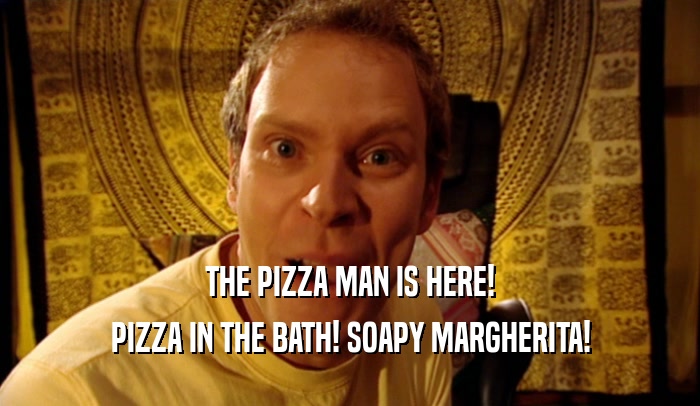 THE PIZZA MAN IS HERE!
 PIZZA IN THE BATH! SOAPY MARGHERITA!
 