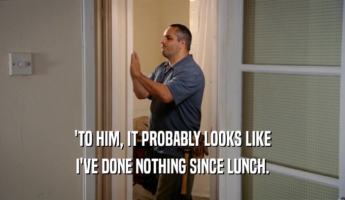 'TO HIM, IT PROBABLY LOOKS LIKE I'VE DONE NOTHING SINCE LUNCH. 