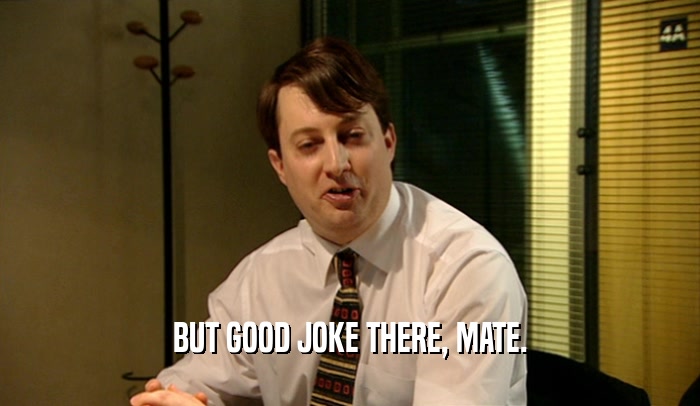 BUT GOOD JOKE THERE, MATE.  