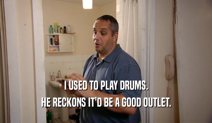 I USED TO PLAY DRUMS. HE RECKONS IT'D BE A GOOD OUTLET. 